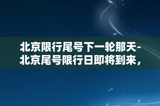 北京限行尾号下一轮那天-北京尾号限行日即将到来，车主们请注意！