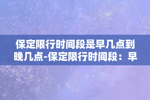 保定限行时间段是早几点到晚几点-保定限行时间段：早晨和晚间时段禁行