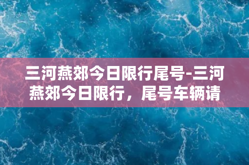 三河燕郊今日限行尾号-三河燕郊今日限行，尾号车辆请注意！