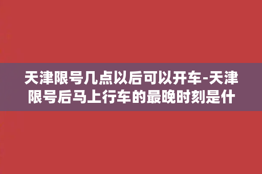 天津限号几点以后可以开车-天津限号后马上行车的最晚时刻是什么时候？