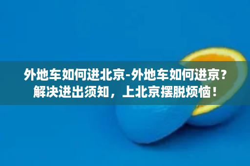 外地车如何进北京-外地车如何进京？解决进出须知，上北京摆脱烦恼！