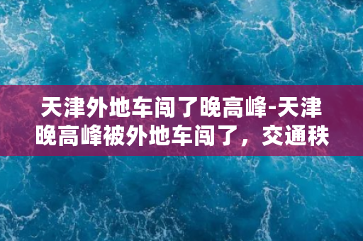 天津外地车闯了晚高峰-天津晚高峰被外地车闯了，交通秩序再现混乱场面