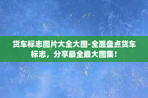 货车标志图片大全大图-全面盘点货车标志，分享最全最大图集！