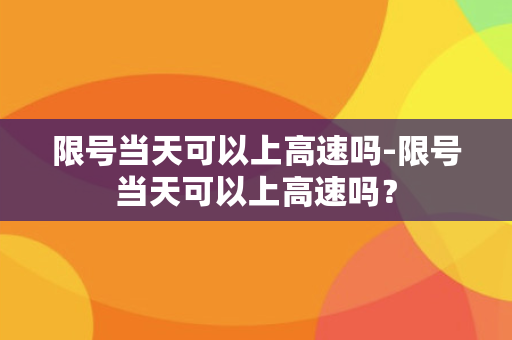 限号当天可以上高速吗-限号当天可以上高速吗？