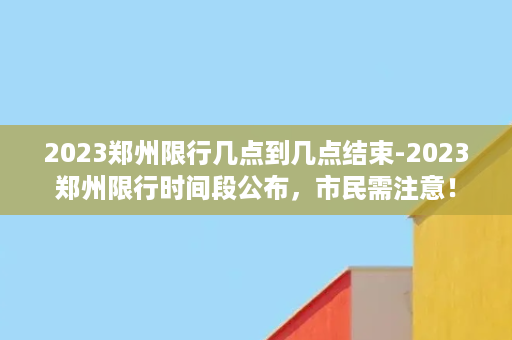 2023郑州限行几点到几点结束-2023郑州限行时间段公布，市民需注意！