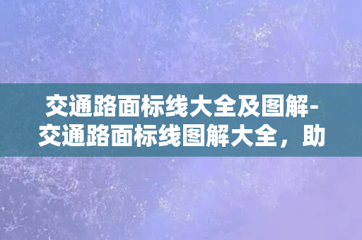 交通路面标线大全及图解-交通路面标线图解大全，助你快速掌握道路规则！