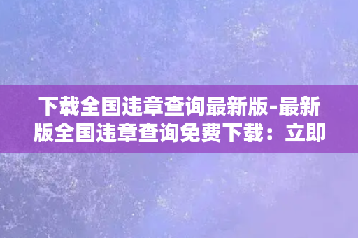 下载全国违章查询最新版-最新版全国违章查询免费下载：立即查询您的车辆违章记录！