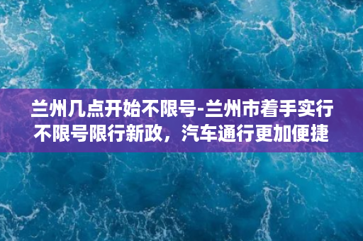 兰州几点开始不限号-兰州市着手实行不限号限行新政，汽车通行更加便捷