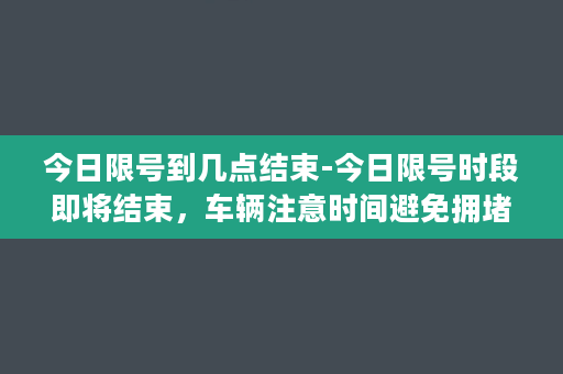 今日限号到几点结束-今日限号时段即将结束，车辆注意时间避免拥堵。