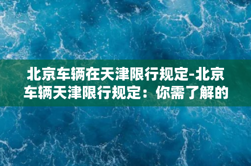 北京车辆在天津限行规定-北京车辆天津限行规定：你需了解的重要内容。