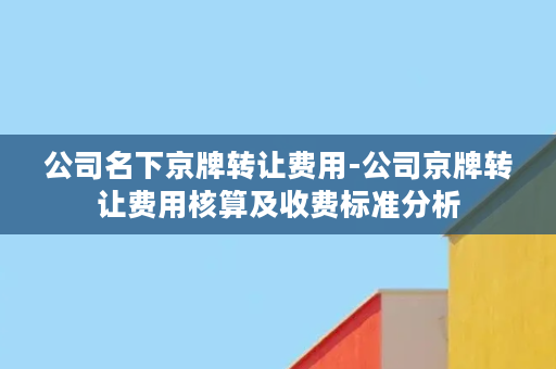 公司名下京牌转让费用-公司京牌转让费用核算及收费标准分析