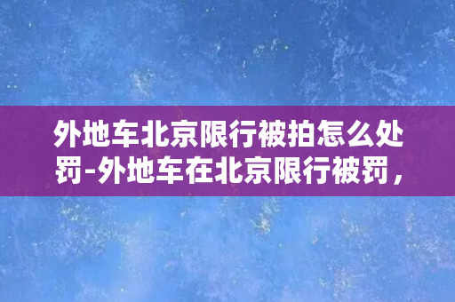 外地车北京限行被拍怎么处罚-外地车在北京限行被罚，应该如何应对？