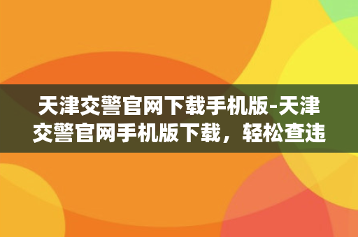 天津交警官网下载手机版-天津交警官网手机版下载，轻松查违章、办业务！