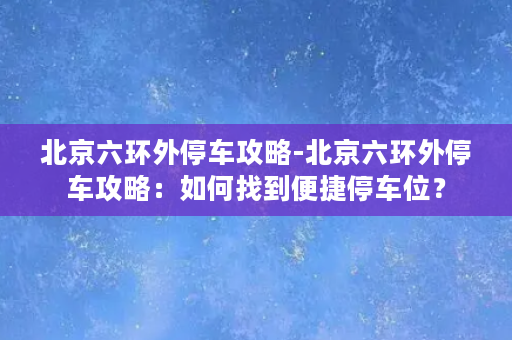 北京六环外停车攻略-北京六环外停车攻略：如何找到便捷停车位？