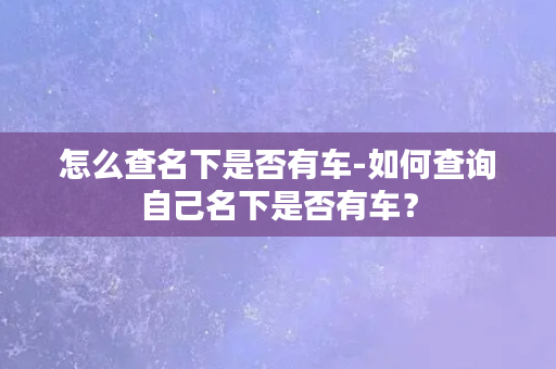 怎么查名下是否有车-如何查询自己名下是否有车？