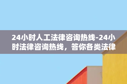 24小时人工法律咨询热线-24小时法律咨询热线，答你各类法律问题！