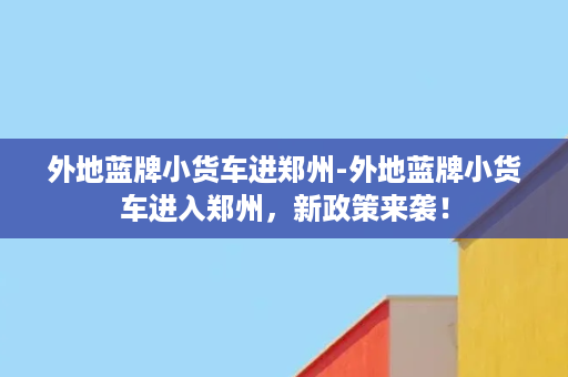 外地蓝牌小货车进郑州-外地蓝牌小货车进入郑州，新政策来袭！