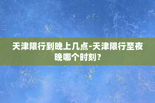 天津限行到晚上几点-天津限行至夜晚哪个时刻？