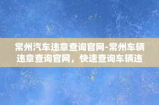 常州汽车违章查询官网-常州车辆违章查询官网，快速查询车辆违章信息！