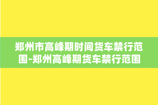 郑州市高峰期时间货车禁行范围-郑州高峰期货车禁行范围及管理措施