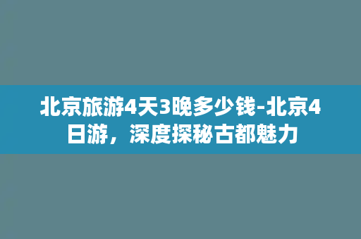 北京旅游4天3晚多少钱-北京4日游，深度探秘古都魅力