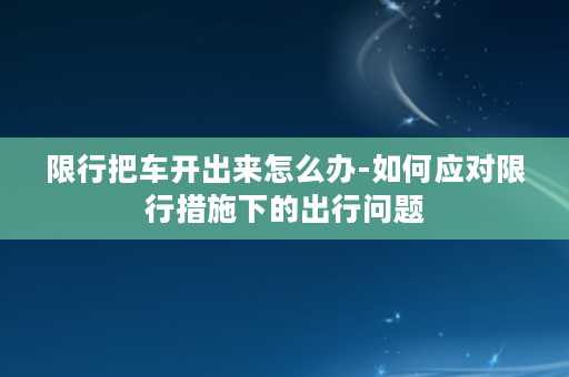 限行把车开出来怎么办-如何应对限行措施下的出行问题