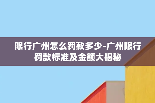 限行广州怎么罚款多少-广州限行罚款标准及金额大揭秘