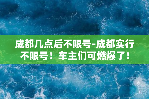 成都几点后不限号-成都实行不限号！车主们可燃爆了！