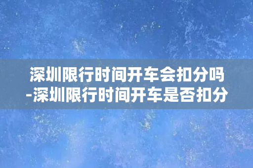 深圳限行时间开车会扣分吗-深圳限行时间开车是否扣分？