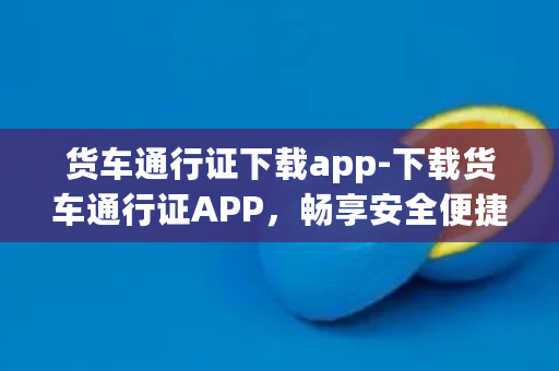 货车通行证下载app-下载货车通行证APP，畅享安全便捷运输！