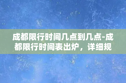 成都限行时间几点到几点-成都限行时间表出炉，详细规定来袭！