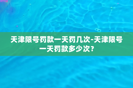 天津限号罚款一天罚几次-天津限号一天罚款多少次？