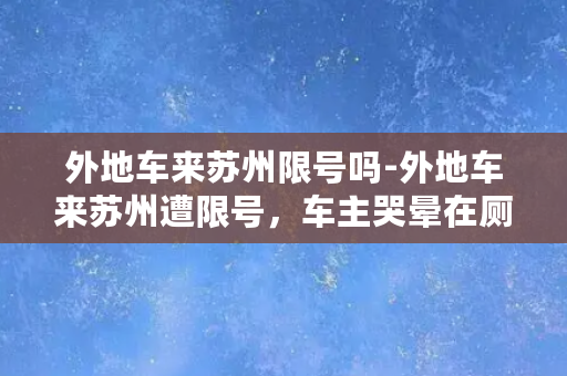 外地车来苏州限号吗-外地车来苏州遭限号，车主哭晕在厕所！