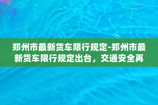 郑州市最新货车限行规定-郑州市最新货车限行规定出台，交通安全再升级