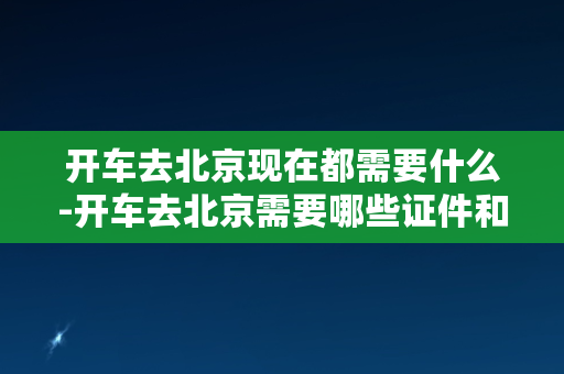 开车去北京现在都需要什么-开车去北京需要哪些证件和手续？