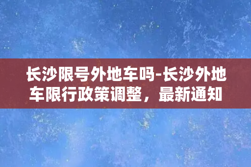 长沙限号外地车吗-长沙外地车限行政策调整，最新通知来了！