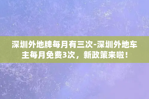 深圳外地牌每月有三次-深圳外地车主每月免费3次，新政策来啦！