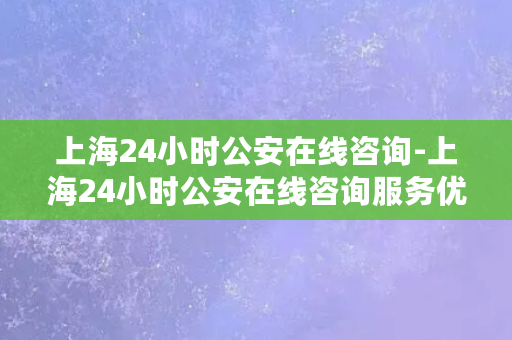 上海24小时公安在线咨询-上海24小时公安在线咨询服务优化