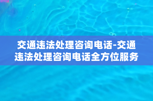 交通违法处理咨询电话-交通违法处理咨询电话全方位服务指南