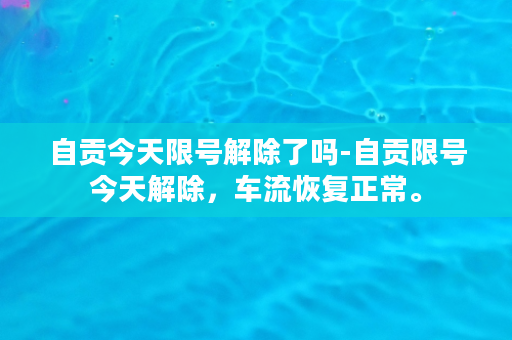 自贡今天限号解除了吗-自贡限号今天解除，车流恢复正常。