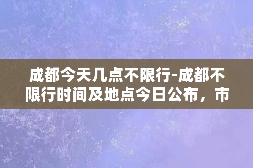 成都今天几点不限行-成都不限行时间及地点今日公布，市民出行注意！