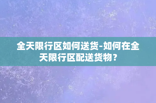 全天限行区如何送货-如何在全天限行区配送货物？