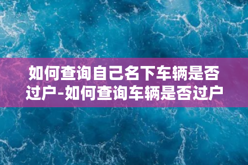 如何查询自己名下车辆是否过户-如何查询车辆是否过户？