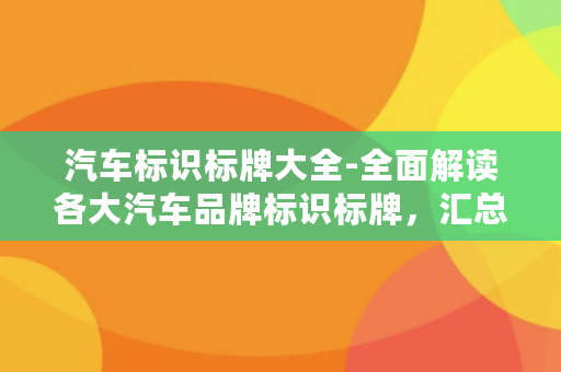 汽车标识标牌大全-全面解读各大汽车品牌标识标牌，汇总汽车标识大全。