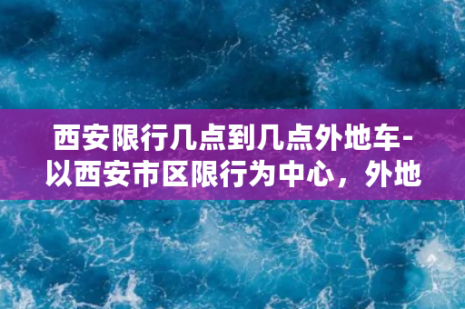 西安限行几点到几点外地车-以西安市区限行为中心，外地车上路时间限制！