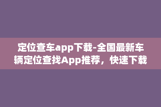 定位查车app下载-全国最新车辆定位查找App推荐，快速下载用车无忧！