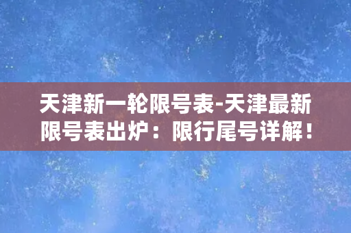 天津新一轮限号表-天津最新限号表出炉：限行尾号详解！