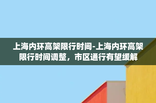 上海内环高架限行时间-上海内环高架限行时间调整，市区通行有望缓解