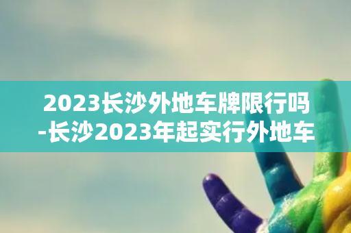 2023长沙外地车牌限行吗-长沙2023年起实行外地车辆限行措施