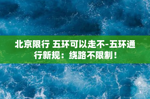 北京限行 五环可以走不-五环通行新规：绕路不限制！